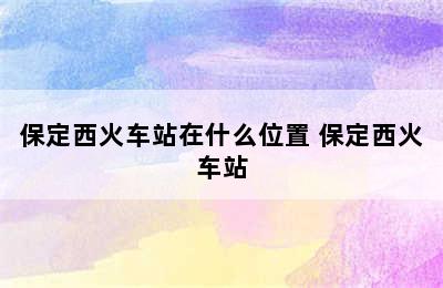 保定西火车站在什么位置 保定西火车站